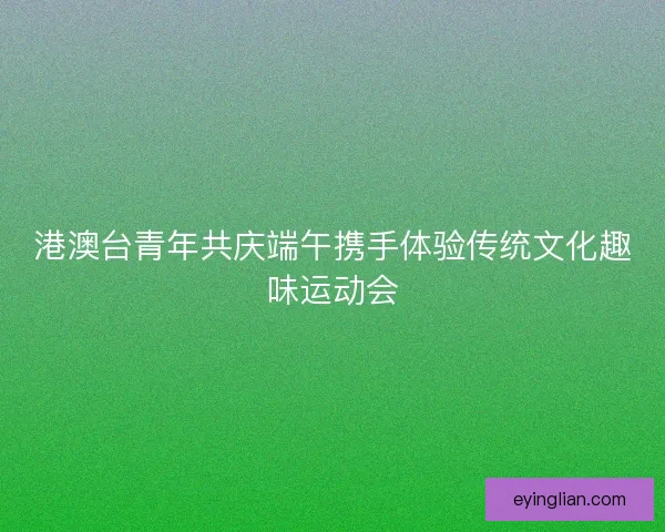港澳台青年共庆端午携手体验传统文化趣味运动会